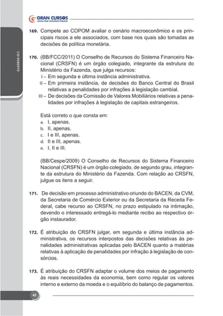 169. Compete ao COPOM avaliar o cenário macroeconômico e os prin-

cipais riscos a ele associados, com base nos quais são tomadas as
decisões de política monetária.
CID ROBERTO

170. (BB/FCC/2011) O Conselho de Recursos do Sistema Financeiro Na-

cional (CRSFN) é um órgão colegiado, integrante da estrutura do
Ministério da Fazenda, que julga recursos:
I – Em segunda e última instância administrativa.
II – Em primeira instância, de decisões do Banco Central do Brasil
relativas a penalidades por infrações à legislação cambial.
III – De decisões da Comissão de Valores Mobiliários relativas a penalidades por infrações à legislação de capitais estrangeiros.
Está correto o que consta em:
a. I, apenas.
b. II, apenas.
c. I e III, apenas.
d. II e III, apenas.
e. I, II e III.
(BB/Cespe/2009) O Conselho de Recursos do Sistema Financeiro
Nacional (CRSFN) é um órgão colegiado, de segundo grau, integrante da estrutura do Ministério da Fazenda. Com relação ao CRSFN,
julgue os itens a seguir.
171. De decisão em processo administrativo oriundo do BACEN, da CVM,

deral, cabe recurso ao CRSFN, no prazo estipulado na intimação,
devendo o interessado entregá-lo mediante recibo ao respectivo órgão instaurador.
172. É atribuição do CRSFN julgar, em segunda e última instância ad-

ministrativa, os recursos interpostos das decisões relativas às penalidades administrativas aplicadas pelo BACEN quanto a matérias
relativas à aplicação de penalidades por infração à legislação de consórcios.
173. É atribuição do CRSFN adaptar o volume dos meios de pagamento

às reais necessidades da economia, bem como regular os valores

42

 