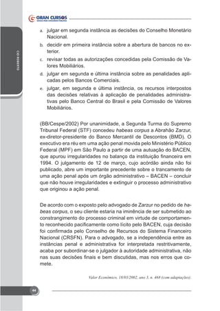 a. julgar em segunda instância as decisões do Conselho Monetário

Nacional.
-

b.
CID ROBERTO

terior.
c. revisar todas as autorizações concedidas pela Comissão de Va-

lores Mobiliários.
d. julgar em segunda e última instância sobre as penalidades apli-

cadas pelos Bancos Comerciais.
e. julgar, em segunda e última instância, os recursos interpostos

das decisões relativas à aplicação de penalidades administrativas pelo Banco Central do Brasil e pela Comissão de Valores
Mobiliários.
(BB/Cespe/2002) Por unanimidade, a Segunda Turma do Supremo
Tribunal Federal (STF) concedeu habeas corpus a Abrahão Zarzur,

Federal (MPF) em São Paulo a partir de uma autuação do BACEN,
1994. O julgamento de 12 de março, cujo acórdão ainda não foi
publicado, abre um importante precedente sobre o trancamento de
uma ação penal após um órgão administrativo – BACEN – concluir
que originou a ação penal.
habeas corpus, o seu cliente estaria na iminência de ser submetido ao
constrangimento do processo criminal em virtude de comportamen-

Nacional (CRSFN). Para o advogado, se a independência entre as
instâncias penal e administrativa for interpretada restritivamente,
acaba por subordinar-se o julgador à autoridade administrativa, não
mete.

44

 