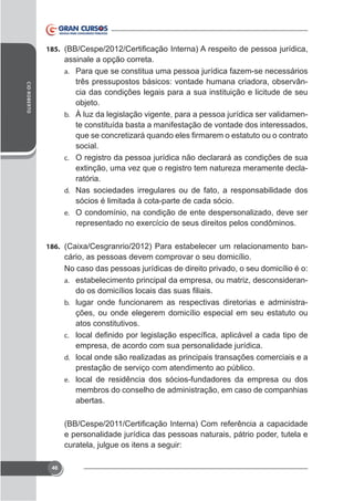 185.

CID ROBERTO

assinale a opção correta.
a. Para que se constitua uma pessoa jurídica fazem-se necessários
três pressupostos básicos: vontade humana criadora, observância das condições legais para a sua instituição e licitude de seu
objeto.
b. À luz da legislação vigente, para a pessoa jurídica ser validamente constituída basta a manifestação de vontade dos interessados,
social.
c. O registro da pessoa jurídica não declarará as condições de sua
ratória.
d. Nas sociedades irregulares ou de fato, a responsabilidade dos
sócios é limitada à cota-parte de cada sócio.
e. O condomínio, na condição de ente despersonalizado, deve ser

186.

cário, as pessoas devem comprovar o seu domicílio.
No caso das pessoas jurídicas de direito privado, o seu domicílio é o:
a. estabelecimento principal da empresa, ou matriz, desconsideranb. lugar onde funcionarem as respectivas diretorias e administra-

ções, ou onde elegerem domicílio especial em seu estatuto ou
atos constitutivos.
c.

empresa, de acordo com sua personalidade jurídica.
d. local onde são realizadas as principais transações comerciais e a
prestação de serviço com atendimento ao público.
e. local de residência dos sócios-fundadores da empresa ou dos
membros do conselho de administração, em caso de companhias
abertas.

e personalidade jurídica das pessoas naturais, pátrio poder, tutela e
curatela, julgue os itens a seguir:
46

 