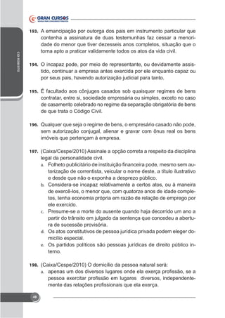 193. A emancipação por outorga dos pais em instrumento particular que

CID ROBERTO

contenha a assinatura de duas testemunhas faz cessar a menoridade do menor que tiver dezesseis anos completos, situação que o
torna apto a praticar validamente todos os atos da vida civil.
194. O incapaz pode, por meio de representante, ou devidamente assis-

por seus pais, havendo autorização judicial para tanto.
195. É facultado aos cônjuges casados sob quaisquer regimes de bens

de casamento celebrado no regime da separação obrigatória de bens
de que trata o Código Civil.
196. Qualquer que seja o regime de bens, o empresário casado não pode,

sem autorização conjugal, alienar e gravar com ônus real os bens
imóveis que pertençam à empresa.
197.

legal da personalidade civil.
a.

torização de correntista, veicular o nome deste, a título ilustrativo

b. Considera-se incapaz relativamente a certos atos, ou à maneira

tos, tenha economia própria em razão de relação de emprego por
c. Presume-se a morte do ausente quando haja decorrido um ano a

partir do trânsito em julgado da sentença que concedeu a abertura de sucessão provisória.
d. Os atos constitutivos de pessoa jurídica privada podem eleger domicílio especial.
e. Os partidos políticos são pessoas jurídicas de direito público interno.
198.
a.

-

48

 