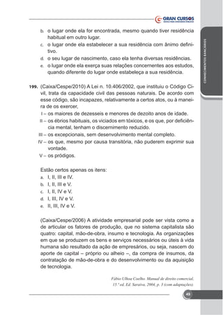 habitual em outro lugar.
-

c.

tivo.
d. o seu lugar de nascimento, caso ela tenha diversas residências.
e.

quando diferente do lugar onde estabeleça a sua residência.
199.

vil, trata da capacidade civil das pessoas naturais. De acordo com
esse código, são incapazes, relativamente a certos atos, ou à maneiI – os maiores de dezesseis e menores de dezoito anos de idade.

-

II –

cia mental, tenham o discernimento reduzido.
III –
IV –

vontade.
V – os pródigos.
Estão certos apenas os itens:
a. I, II, III e IV.
b. I, II, III e V.
c. I, II, IV e V.
d. I, III, IV e V.
e. II, III, IV e V.

de articular os fatores de produção, que no sistema capitalista são
quatro: capital, mão-de-obra, insumo e tecnologia. As organizações
em que se produzem os bens e serviços necessários ou úteis à vida
humana são resultado da ação de empresários, ou seja, nascem do
aporte de capital – próprio ou alheio –, da compra de insumos, da
contratação de mão-de-obra e do desenvolvimento ou da aquisição
de tecnologia.
Fábio Ulhoa Coelho. Manual de direito comercial,

49

CONHECIMENTOS BANCÁRIOS

b. o lugar onde ela for encontrada, mesmo quando tiver residência

 
