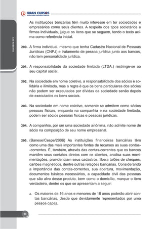 CID ROBERTO

As instituições bancárias têm muito interesse em ter sociedades e
empresários como seus clientes. A respeito dos tipos societários e
ma como referência inicial.
200.

não tem personalidade jurídica.
201. A responsabilidade da sociedade limitada (LTDA.) restringe-se ao

seu capital social.
202. Na sociedade em nome coletivo, a responsabilidade dos sócios é so-

lidária e ilimitada, mas a regra é que os bens particulares dos sócios

203. Na sociedade em nome coletivo, somente se admitem como sócios

pessoas físicas, enquanto na companhia e na sociedade limitada,
podem ser sócios pessoas físicas e pessoas jurídicas.
204. A companhia, por ser uma sociedade anônima, não admite nome de

sócio na composição de seu nome empresarial.
205.

como uma das mais importantes fontes de recursos as suas contas-correntes. É, também, através das contas-correntes que os bancos
mantêm seus contatos diretos com os clientes, analisa suas movimentações, providenciam seus cadastros, libera talões de cheques,
cartões magnéticos, dentre outras relações bancárias. Considerando
a importância das contas-correntes, sua abertura, movimentação,
documentos básicos necessários, a capacidade civil das pessoas
que são alvo desse produto, bem como o domicílio, marque o item
verdadeiro, dentre os que se apresentam a seguir:
a. Os maiores de 16 anos e menores de 18 anos poderão abrir con-

tas bancárias, desde que devidamente representados por uma
pessoa capaz.
50

 