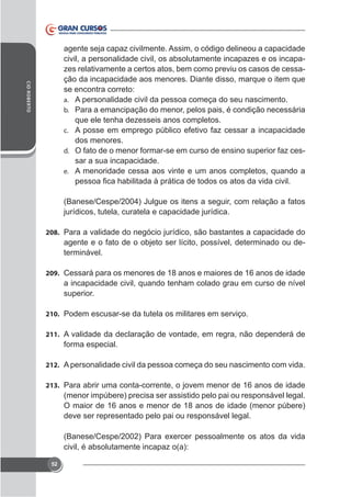 CID ROBERTO

agente seja capaz civilmente. Assim, o código delineou a capacidade
civil, a personalidade civil, os absolutamente incapazes e os incapazes relativamente a certos atos, bem como previu os casos de cessação da incapacidade aos menores. Diante disso, marque o item que
se encontra correto:
a. A personalidade civil da pessoa começa do seu nascimento.
b. Para a emancipação do menor, pelos pais, é condição necessária
que ele tenha dezesseis anos completos.
c. A posse em emprego público efetivo faz cessar a incapacidade
dos menores.
d. O fato de o menor formar-se em curso de ensino superior faz cessar a sua incapacidade.
e. A menoridade cessa aos vinte e um anos completos, quando a

jurídicos, tutela, curatela e capacidade jurídica.
208. Para a validade do negócio jurídico, são bastantes a capacidade do

agente e o fato de o objeto ser lícito, possível, determinado ou determinável.
209. Cessará para os menores de 18 anos e maiores de 16 anos de idade

a incapacidade civil, quando tenham colado grau em curso de nível
superior.
210. Podem escusar-se da tutela os militares em serviço.
211. A validade da declaração de vontade, em regra, não dependerá de

forma especial.
212. A personalidade civil da pessoa começa do seu nascimento com vida.
213. Para abrir uma conta-corrente, o jovem menor de 16 anos de idade

(menor impúbere) precisa ser assistido pelo pai ou responsável legal.
O maior de 16 anos e menor de 18 anos de idade (menor púbere)
deve ser representado pelo pai ou responsável legal.
r pessoalmente os atos da vida
civil, é absolutamente incapaz o(a):
52

 