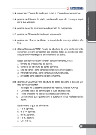 215.

mir a sua vontade.

216. pessoa ausente, assim declarada por ato de magistrado.
217. pessoa de 16 anos de idade que seja casada.
218.

tivo.

219.

os bancos devem apresentar aos clientes todas as condições básicas para movimentação e encerramento de conta.
Essas condições devem constar, obrigatoriamente, no(a):
a. folheto de propaganda do banco.
b. contrato de abertura de conta-corrente.
c. site do banco, para consulta de todos os interessados.
d. intranet do banco, para consulta dos funcionários.
e. proposta para cadastro no Banco Central.
220. (Banese/FCC/2012) Para abertura de conta bancária a pessoa jurí-

dica deve apresentar:
I–
II – Contrato social de constituição e suas atualizações.
III –
IV –

legais.

a. I e II, apenas.
b. III e IV, apenas.
c. II e IV, apenas.
d. I e III, apenas.
e. I, II, III e IV.
53

CONHECIMENTOS BANCÁRIOS

214. menor de 17 anos de idade que curse o 1º ano de curso superior.

 