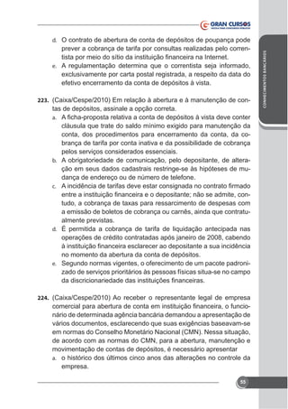 prever a cobrança de tarifa por consultas realizadas pelo correne. A regulamentação determina que o correntista seja informado,

efetivo encerramento da conta de depósitos à vista.
223.

tas de depósitos, assinale a opção correta.
a.

conta, dos procedimentos para encerramento da conta, da cobrança de tarifa por conta inativa e da possibilidade de cobrança
pelos serviços considerados essenciais.
b. A obrigatoriedade de comunicação, pelo depositante, de alteração em seus dados cadastrais restringe-se às hipóteses de mudança de endereço ou de número de telefone.
c.

a emissão de boletos de cobrança ou carnês, ainda que contratualmente previstas.
d. É permitida a cobrança de tarifa de liquidação antecipada nas
operações de crédito contratadas após janeiro de 2008, cabendo
no momento da abertura da conta de depósitos.
e. Segundo normas vigentes, o oferecimento de um pacote padronizado de serviços prioritários às pessoas físicas situa-se no campo

224.

nário de determinada agência bancária demandou a apresentação de
em normas do Conselho Monetário Nacional (CMN). Nessa situação,
de acordo com as normas do CMN, para a abertura, manutenção e
movimentação de contas de depósitos, é necessário apresentar
a. o histórico dos últimos cinco anos das alterações no controle da
empresa.
55

CONHECIMENTOS BANCÁRIOS

d. O contrato de abertura de conta de depósitos de poupança pode

 