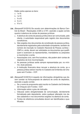 226.

tral do Brasil - Resoluções 2.025 e 2.747, assinale a opção correta
quanto à abertura de contas de pessoas jurídicas:
a. A abertura de conta de pessoa jurídica deve ser comunicada, pelo
cliente, à autoridade responsável pelo registro dos documentos
constitutivos.
b.

devidamente registrados pela autoridade competente, também do
quem e autorizem os representantes, mandatários ou prepostos
a movimentar a conta.
c.

depósitos de livre movimentação.
d. As pessoas jurídicas serão sempre representadas por, no mínimo, duas pessoas.
e.

pessoa jurídica estiver inscrita no Cadastro de Emitentes de Cheques sem Fundos – CCF.
227.

assinale a opção correta:
a. Se o nome do proponente está inscrito no Cadastro de Emitentes
de Cheques sem Fundos - CCF.
b. Informação sobre o grau de instrução.
c. Cláusula sobre obrigatoriedade de comunicação, devidamente
formalizada pelo depositante, sobre qualquer alteração nos da-

d.

57

CONHECIMENTOS BANCÁRIOS

Estão certos apenas os itens:
a. I e III.
b. I e IV.
c. II e III.
d. II e V.
e. IV e V.

 