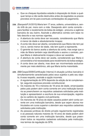 e. Que os cheques liquidados estarão à disposição do titular a qual-

quer tempo e não serão destruídos antes de esgotados os prazos
previstos em lei para eventuais contestações de pagamento.
CID ROBERTO

228.

do órfã de pai, mora com a mãe. Desejando abrir conta corrente para facilitar o recebimento da bolsa de estágio - procurou a agência
bancária do seu bairro. Assinale a alternativa correta com base no
fato descrito e nas normas vigentes.
a. A abertura da conta deve ser recusada, considerando que Maria
é menor de idade e absolutamente incapaz.
b. A conta não deve ser aberta, considerando que Maria não tem pai
vivo e, sendo menor de idade, não tem quem a represente.
c.

que Maria é relativamente incapaz e deve ser assistida.
d. A abertura da conta deve ser aceita, considerando que Maria é
universitária e há necessidade para recebimento da bolsa-estágio.
e.
mente por meio eletrônico, até que Maria tenha maioridade.
229.

simultaneamente caracterizada pelos seus sujeitos e pelo seu objeto. A esse respeito, assinale a opção incorreta.
a. A regulamentação do SFN depende da edição de lei complemenb. Os maiores de 16 e menores de 18 anos de idade, emancipados

pelos pais podem abrir conta corrente em uma instituição bancária se preencherem os requisitos cadastrais solicitados pela instituição e apresentarem a escritura de sua emancipação, registrada no cartório de registro civil pertinente.
c. Os menores de 18 anos de idade casados podem abrir conta corrente em uma instituição bancária, desde que sejam alunos matriculados em curso superior e atendam aos requisitos cadastrais
solicitados pela instituição.
d. As pessoas jurídicas de direito privado regularmente registradas
e as pessoas naturais maiores de 18 anos de idade podem abrir
conta corrente em uma instituição bancária, desde que preencham todos os requisitos cadastrais solicitados pela instituição,
nos termos da regulação do SFN.
58

 