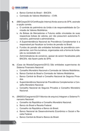d. Banco Central do Brasil – BACEN.
e. Comissão de Valores Mobiliários – CVM.
CID ROBERTO

9.

a opção correta.
a. O controle do patrimônio da União é de responsabilidade da Comissão de Valores Mobiliários.
b. As Bolsas de Mercadorias e Futuros estão vinculadas às suas
nanceira, patrimonial e administrativa.
c. A Superintendência Nacional de Previdência Complementar é a
d. Fundos de pensão são entidades fechadas de previdência com-

ção ou sociedade civil.
e.

BACEN, não fazem parte do SFN.
10.

(Casa da Moeda/Cesgranrio/2012) São entidades supervisoras do
Sistema Financeiro Nacional:
a. Conselho Monetário Nacional e Comissão de Valores Mobiliários.
b. Banco Central do Brasil e Comissão de Valores Mobiliários.
c. Banco Central do Brasil e Conselho Nacional de Seguros Privados.
d. Superintendência Nacional de Previdência Complementar e Conselho Monetário Nacional.
e. Conselho Nacional de Seguros Privados e Conselho Monetário
Nacional.

11.

(BNDES/Cesgranrio/2011/técnico de arquivo) Integram o Sistema Financeiro Nacional:
a. Conselho da República e Conselho Monetário Nacional.
b. Banco do Brasil e Receita Federal.
c. Conselho da República e Banco do Brasil.
d. Banco Nacional de Desenvolvimento Econômico e Social e Receita Federal.
e. Banco Central do Brasil e Banco do Brasil.

6

 
