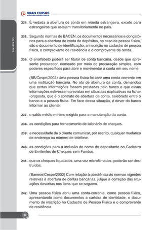 234.

estrangeiros que estejam transitoriamente no país.
CID ROBERTO

235. Segundo normas do BACEN, os documentos necessários e obrigató-

rios para a abertura de conta de depósitos, no caso de pessoa física,
física, o comprovante de residência e o comprovante de renda.
236. O analfabeto poderá ser titular de conta bancária, desde que apre-

sente procurador, nomeado por meio de procuração simples, com

(BB/Cespe/2002) Uma pessoa física foi abrir uma conta-corrente em
uma instituição bancária. No ato de abertura da conta, demandou
que certas informações fossem prestadas pelo banco e que essas
-proposta, que é o contrato de abertura da conta, celebrado entre o
banco e a pessoa física. Em face dessa situação, é dever do banco
informar ao cliente:
237.
238. as condições para fornecimento de talonário de cheques.
239. a necessidade de o cliente comunicar, por escrito, qualquer mudança

de endereço ou número de telefone.
240. as condições para a inclusão do nome do depositante no Cadastro

de Emitentes de Cheques sem Fundos.
241.

truídos.
(Banese/Cespe/2002) Com relação à obediência às normas vigentes
relativas à abertura de contas bancárias, julgue a correção das situações descritas nos itens que se seguem.

242. Uma pessoa física abriu uma conta-corrente, como pessoa física,

apresentando como documentos a carteira de identidade, o documento de inscrição no Cadastro de Pessoa Física e o comprovante
de residência.
60

 