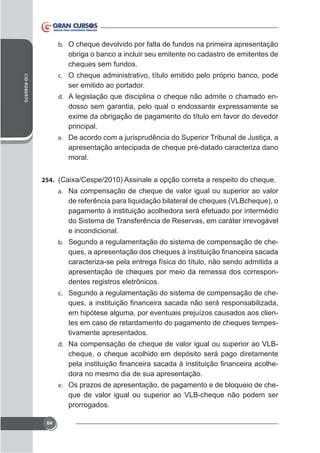 b. O cheque devolvido por falta de fundos na primeira apresentação

obriga o banco a incluir seu emitente no cadastro de emitentes de
cheques sem fundos.
CID ROBERTO

c. O cheque administrativo, título emitido pelo próprio banco, pode

ser emitido ao portador.
d. A legislação que disciplina o cheque não admite o chamado en-

principal.
e.

apresentação antecipada de cheque pré-datado caracteriza dano
moral.
254.
a. Na compensação de cheque de valor igual ou superior ao valor

de referência para liquidação bilateral de cheques (VLBcheque), o
pagamento à instituição acolhedora será efetuado por intermédio
do Sistema de Transferência de Reservas, em caráter irrevogável
e incondicional.
b. Segundo a regulamentação do sistema de compensação de che-

caracteriza-se pela entrega física do título, não sendo admitida a
apresentação de cheques por meio da remessa dos correspondentes registros eletrônicos.
c. Segundo a regulamentação do sistema de compensação de che-

em hipótese alguma, por eventuais prejuízos causados aos clientes em caso de retardamento do pagamento de cheques tempestivamente apresentados.
d. Na compensação de cheque de valor igual ou superior ao VLB-

cheque, o cheque acolhido em depósito será pago diretamente
dora no mesmo dia de sua apresentação.
e. Os prazos de apresentação, de pagamento e de bloqueio de che-

que de valor igual ou superior ao VLB-cheque não podem ser
prorrogados.
64

 