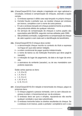 circulação, endosso e compensação de cheques, assinale a opção
correta.
a. O endosso apenas é válido caso seja lançado no próprio cheque.
b. Comete fraude o portador que, ao receber cheque por endosso
em branco, completa-o com o nome de outra pessoa.
c. É nulo o endosso lançado em cheque posteriormente ao protesto,
não produzindo efeitos de qualquer natureza.
d. Os serviços de compensação de cheques e outros papéis são
e. São proibidos a emissão, o pagamento e a compensação de cheque

256.
I–

na língua em que este estiver redigido.
II – a ordem condicional de pagar quantia indeterminada.
III –

(sacado).
IV – a indicação do lugar de pagamento, da data e do lugar da emissão.
V – a assinatura do emitente (sacador), ou de seu mandatário com
poderes especiais.
Estão certos apenas os itens:
a. I, II, III e IV.
b. I, II, III e V.
c. I, II, IV e V.
d. I, III, IV e V.
e. II, III, IV e V.
257.

-

I–

pressa à ordem, é transmissível por via de endosso.
II – O endosso deve ser puro e simples, reputando-se não escrita
qualquer condição a que seja subordinado.
III – O endosso transmite todos os direitos resultantes do cheque. Se
o endosso é em branco, pode o portador: completá-lo com o seu
65

CONHECIMENTOS BANCÁRIOS

255.

 