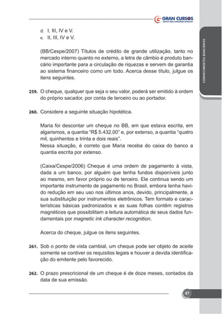 e. II, III, IV e V.

(BB/Cespe/2007) Títulos de crédito de grande utilização, tanto no
cário importante para a circulação de riquezas e servem de garantia
itens seguintes.
259. O cheque, qualquer que seja o seu valor, poderá ser emitido à ordem

do próprio sacador, por conta de terceiro ou ao portador.
260. Considere a seguinte situação hipotética.

Maria foi descontar um cheque no BB, em que estava escrita, em

dada a um banco, por alguém que tenha fundos disponíveis junto
ao mesmo, em favor próprio ou de terceiro. Ele continua sendo um
importante instrumento de pagamento no Brasil, embora tenha havido redução em seu uso nos últimos anos, devido, principalmente, a
sua substituição por instrumentos eletrônicos. Tem formato e características básicas padronizados e as suas folhas contêm registros
magnéticos que possibilitam a leitura automática de seus dados fundamentais por magnetic ink character recognition.
Acerca do cheque, julgue os itens seguintes.
261. Sob o ponto de vista cambial, um cheque pode ser objeto de aceite

ção do emitente pelo favorecido.
262. O prazo prescricional de um cheque é de doze meses, contados da

data de sua emissão.
67

CONHECIMENTOS BANCÁRIOS

d. I, III, IV e V.

 