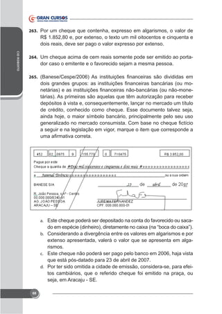 263.

CID ROBERTO

264. Um cheque acima de cem reais somente pode ser emitido ao porta-

dor caso o emitente e o favorecido sejam a mesma pessoa.
265.

tárias). As primeiras são aquelas que têm autorização para receber
depósitos à vista e, consequentemente, lançar no mercado um título
de crédito, conhecido como cheque. Esse documento talvez seja,
ainda hoje, o maior símbolo bancário, principalmente pelo seu uso
a seguir e na legislação em vigor, marque o item que corresponde a

a. Este cheque poderá ser depositado na conta do favorecido ou sacab. Considerando a divergência entre os valores em algarismos e por

rismos.
c. Este cheque não poderá ser pago pelo banco em 2006, haja vista
que está pós-datado para 23 de abril de 2007.
d. Por ter sido omitida a cidade de emissão, considera-se, para efeitos cambiários, que o referido cheque foi emitido na praça, ou
seja, em Aracaju - SE.
68

 