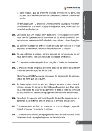 poderá ser transformado em um cheque cruzado em preto ou especial.
(BRB/Cespe/2005) O cheque é um instrumento usual para movimenracterísticas do cheque.
266. Considere que um cheque com data para 15 de agosto de determi-

nado ano foi apresentado ao banco em 15 de junho do mesmo ano.

267.

268.

269.
270. O cheque emitido em praça diferente daquela do banco sacado tem

prazo de apresentação de até 60 dias.
(Basa/Cespe/2004) Acerca da emissão e do pagamento de cheques,
julgue os itens que se seguem.
271. As informações contidas em um cheque incluem a denominação

-lo, a indicação do lugar do pagamento, a data, o local da emissão
do documento e a ordem para pagamento de quantia determinada.
272.

-

273. O endosso pode ser feito ao emitente, ou a outro obrigado, que não

poderá endossar novamente o cheque.
274. O cheque apresentado para pagamento antes do dia indicado como

data de emissão é pagável apenas na data indicada.
69

CONHECIMENTOS BANCÁRIOS

e. Este cheque, que se encontra cruzado em branco ou geral, não

 