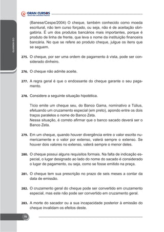 (Banese/Cespe/2004) O cheque, também conhecido como moeda
escritural, não tem curso forçado, ou seja, não é de aceitação obrigatória. É um dos produtos bancários mais importantes, porque é
CID ROBERTO

bancária. No que se refere ao produto cheque, julgue os itens que
se seguem.
275. O cheque, por ser uma ordem de pagamento à vista, pode ser con-

siderado dinheiro.
276. O cheque não admite aceite.
277. A regra geral é que o endossante do cheque garante o seu paga-

mento.
278. Considere a seguinte situação hipotética.

Tício emite um cheque seu, do Banco Gama, nominativo a Túlius,
efetuando um cruzamento especial (em preto), apondo entre os dois
traços paralelos o nome do Banco Zeta.
Banco Zeta.
279. Em um cheque, quando houver divergência entre o valor escrito nu-

280. O cheque possui alguns requisitos formais. Na falta de indicação es-

pecial, o lugar designado ao lado do nome do sacado é considerado
o lugar de pagamento, ou seja, como se fosse emitido na praça.
281. O cheque tem sua prescrição no prazo de seis meses a contar da

data de emissão.
282. O cruzamento geral do cheque pode ser convertido em cruzamento

especial, mas este não pode ser convertido em cruzamento geral.
283. A morte do sacador ou a sua incapacidade posterior à emissão do

cheque invalidam os efeitos deste.
70

 