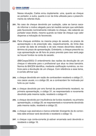 Nessa situação, Carlos errou duplamente: uma, quanto ao cheque
ao portador, e outra, quanto à cor da tinta utilizada para o preenchimento do referido título.
CID ROBERTO

291. No caso de cheque devolvido por sustação, cabe ao banco saca-

do informar o motivo alegado para tal medida sempre que solicitado
pelo favorecido nominalmente indicado no cheque, não cabendo ao
portador esse direito, mesmo quando se tratar de cheque cujo valor
dispense a indicação do favorecido.
292. Para cheques emitidos na mesma praça do sacado, os prazos de

apresentação e de prescrição são, respectivamente, de trinta dias
a contar da data de emissão e de seis meses decorridos desde o
término do prazo de apresentação. Entretanto, o cheque prescrito ou
cuja apresentação se dê fora do prazo previsto para isso será pago
se houver fundos na conta do sacado.
(BB/Cespe/2003) O entendimento das razões da devolução de um
tivos para a devolução de um cheque. Com referência a esse tema,

293. o cheque devolvido em razão de contraordem receberá o código 21,

nos casos usuais, e o código 28, se a contraordem for motivada por
furto ou por roubo.
294. o cheque devolvido por erro formal de preenchimento receberá, na

primeira apresentação, o código 31; se reapresentado e novamente
devolvido pela mesma razão, receberá o código 41.
295.

apresentação, o código 20; se reapresentado e novamente devolvido
pela mesma razão, receberá o código 22.
296. o cheque cuja assinatura o banco entender divergente da do corren-

tista dele emissor será devolvido e receberá o código 12.
297. o cheque cuja conta-corrente já estiver encerrada será devolvido e

receberá o código 16.
72

 