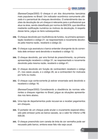 desse tema, julgue os itens subsequentes.
298.

tação receberá o código 21; se reapresentado e novamente devolvido pela mesma razão, receberá o código 22.

299. O cheque cuja assinatura o banco entender divergente da do corren-

tista dele emissor será devolvido e receberá o código 12.
300. O cheque devolvido, por erro formal de preenchimento, na primeira

apresentação receberá o código 31; se reapresentado e novamente
devolvido pela mesma razão, receberá o código 41.
301. O cheque devolvido em função de contraordem receberá o código

21, nos casos usuais, e o código 28, se a contraordem for motivada
por furto ou roubo.
302. O cheque cuja conta-corrente já estiver encerrada será devolvido e

receberá o código 16.
(Banese/Cespe/2002) Considerando a obediência às normas referentes a cheques vigentes no Brasil, julgue as situações apresenta-

303. Uma loja de departamentos pode recusar-se a receber pagamentos

em cheques.
304. O portador de um cheque pode anular o cruzamento especial efetu-

ado pelo emissor junto ao banco sacado, se o valor for inferior a R$
500,00.
305. O cheque preenchido com caneta de tinta de cor vermelha pode ser

recusado pelo banco, embora esse fato não seja usual.
73

CONHECIMENTOS BANCÁRIOS

(Banese/Cespe/2002) O cheque é um dos documentos bancários
mais populares no Brasil. Um indicador econômico comumente utilizado é o percentual de cheques devolvidos. O entendimento das ra-

 