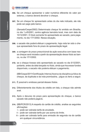 306. Se um cheque apresentar o valor numérico diferente do valor por

CID ROBERTO

307. Se um cheque for apresentado antes do dia nele indicado, ele não

pode ser pago pelo banco.
(Senado/Cespe/2002) Determinado cheque foi emitido em Brasília,
no dia 1.o/9/2001, contra agência bancária local, mas com data de
10/12/2001. O título somente foi apresentado ao sacado, para pagamento, no dia 17/1/2002. Nessa situação,
308. o sacado não poderá efetuar o pagamento, haja vista ter sido o che-

que apresentado fora do prazo de apresentação legal.
309.

se cheque será iniciada a partir da apresentação desse título ao banco, no dia 17/1/2002.

310. se o cheque tivesse sido apresentado ao sacado no dia 5/12/2001,

portanto, antes da data lançada no título, ainda que houvesse fundos
disponíveis, o sacado não poderia efetuar o pagamento.

cheque, da duplicata e da nota promissória, julgue os itens a seguir.
311. É possível o endosso parcial desses títulos.
312. Diferentemente dos títulos de crédito em tela, o cheque não admite

aval.
313. Após o decurso do prazo para apresentação do cheque, o banco

sacado não poderá pagá-lo.
314. (BB/PCR/2013) A respeito do cartão de crédito, analise as seguintes
I – pode ser cobrada tarifa de anuidade.
II – pode ser cobrada tarifa por uso acima do limite.
III – pode ser cobrada tarifa para emissão de segunda via do cartão

em qualquer circunstância.
74

 
