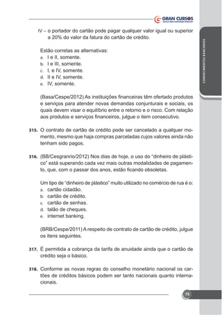 IV – o portador do cartão pode pagar qualquer valor igual ou superior
CONHECIMENTOS BANCÁRIOS

a 20% do valor da fatura do cartão de crédito.
Estão corretas as alternativas:
a. I e II, somente.
b. I e III, somente.
c. I, e IV, somente.
d. II e IV, somente.
e. IV, somente.

e serviços para atender novas demandas conjunturais e sociais, os
quais devem visar o equilíbrio entre o retorno e o risco. Com relação

315. O contrato de cartão de crédito pode ser cancelado a qualquer mo-

mento, mesmo que haja compras parceladas cujos valores ainda não
tenham sido pagos.
316.

-

a.
b.
c.
d.
e.

cartão cidadão.
cartão de crédito.
cartão de senhas.
talão de cheques.
internet banking.

(BRB/Cespe/2011) A respeito de contrato de cartão de crédito, julgue
os itens seguintes.
317. É permitida a cobrança da tarifa de anuidade ainda que o cartão de

crédito seja o básico.
318. Conforme as novas regras do conselho monetário nacional os car-

tões de créditos básicos podem ser tanto nacionais quanto internacionais.
75

 