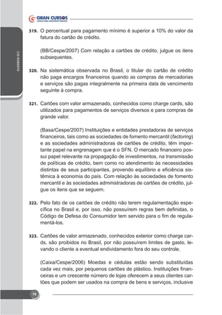 319. O percentual para pagamento mínimo é superior a 10% do valor da

fatura do cartão de crédito.
CID ROBERTO

(BB/Cespe/2007) Com relação a cartões de crédito, julgue os itens
subsequentes.
320. Na sistemática observada no Brasil, o titular do cartão de crédito

e serviços são pagas integralmente na primeira data de vencimento
seguinte à compra.
321. Cartões com valor armazenado, conhecidos como charge cards, são

utilizados para pagamentos de serviços diversos e para compras de
grande valor.
(Basa/Cespe/2007) Instituições e entidades prestadoras de serviços
factoring)
e as sociedades administradoras de cartões de crédito, têm imporsui papel relevante na propagação de investimentos, na transmissão
de políticas de crédito, bem como no atendimento às necessidades
têmica à economia do país. Com relação às sociedades de fomento
mercantil e às sociedades administradoras de cartões de crédito, julgue os itens que se seguem.
322. Pelo fato de os cartões de crédito não terem regulamentação espe-

mentá-los.
323.

ds, são proibidos no Brasil, por não possuírem limites de gasto, levando o cliente a eventual endividamento fora do seu controle.

ceiras e um crescente número de lojas oferecem a seus clientes cartões que podem ser usados na compra de bens e serviços, inclusive
76

 