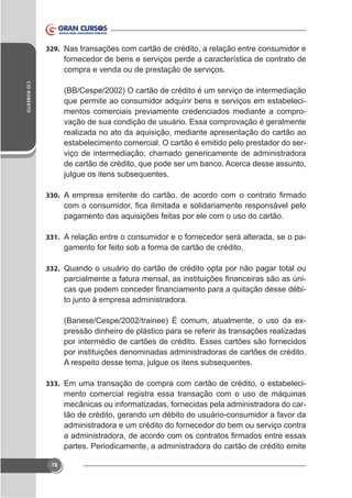 329. Nas transações com cartão de crédito, a relação entre consumidor e

fornecedor de bens e serviços perde a característica de contrato de
compra e venda ou de prestação de serviços.
CID ROBERTO

(BB/Cespe/2002) O cartão de crédito é um serviço de intermediação
que permite ao consumidor adquirir bens e serviços em estabelecimentos comerciais previamente credenciados mediante a comprovação de sua condição de usuário. Essa comprovação é geralmente
realizada no ato da aquisição, mediante apresentação do cartão ao
estabelecimento comercial. O cartão é emitido pelo prestador do serviço de intermediação, chamado genericamente de administradora
de cartão de crédito, que pode ser um banco. Acerca desse assunto,
julgue os itens subsequentes.
330.

pagamento das aquisições feitas por ele com o uso do cartão.
331. A relação entre o consumidor e o fornecedor será alterada, se o pa-

gamento for feito sob a forma de cartão de crédito.
332. Quando o usuário do cartão de crédito opta por não pagar total ou

to junto à empresa administradora.
pressão dinheiro de plástico para se referir às transações realizadas
por intermédio de cartões de crédito. Esses cartões são fornecidos
por instituições denominadas administradoras de cartões de crédito.
A respeito desse tema, julgue os itens subsequentes.
333. Em uma transação de compra com cartão de crédito, o estabeleci-

mento comercial registra essa transação com o uso de máquinas
mecânicas ou informatizadas, fornecidas pela administradora do cartão de crédito, gerando um débito do usuário-consumidor a favor da
administradora e um crédito do fornecedor do bem ou serviço contra
partes. Periodicamente, a administradora do cartão de crédito emite
78

 