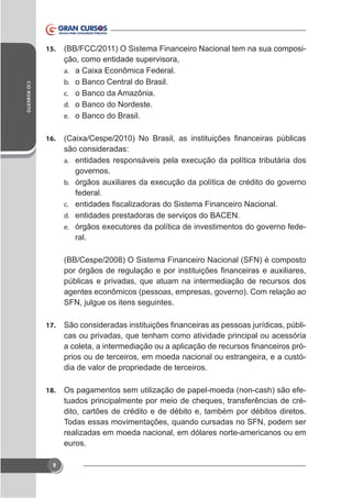 15.

(BB/FCC/2011) O Sistema Financeiro Nacional tem na sua composição, como entidade supervisora,
a.

CID ROBERTO

b. o Banco Central do Brasil.
c. o Banco da Amazônia.
d. o Banco do Nordeste.
e. o Banco do Brasil.
16.

são consideradas:
a.

governos.
b.

federal.
c.
d. entidades prestadoras de serviços do BACEN.

-

e.

ral.
(BB/Cespe/2008) O Sistema Financeiro Nacional (SFN) é composto
públicas e privadas, que atuam na intermediação de recursos dos
agentes econômicos (pessoas, empresas, governo). Com relação ao
SFN, julgue os itens seguintes.
17.

cas ou privadas, que tenham como atividade principal ou acessória
prios ou de terceiros, em moeda nacional ou estrangeira, e a custódia de valor de propriedade de terceiros.

18.

Os pagamentos sem utilização de papel-moeda (non-cash) são efetuados principalmente por meio de cheques, transferências de crédito, cartões de crédito e de débito e, também por débitos diretos.
Todas essas movimentações, quando cursadas no SFN, podem ser
realizadas em moeda nacional, em dólares norte-americanos ou em
euros.

8

 