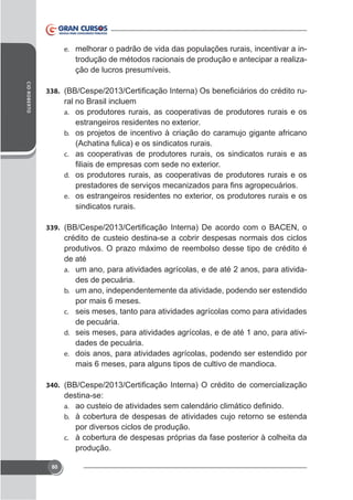 e. melhorar o padrão de vida das populações rurais, incentivar a in-

trodução de métodos racionais de produção e antecipar a realização de lucros presumíveis.
CID ROBERTO

338.

ral no Brasil incluem
a. os produtores rurais, as cooperativas de produtores rurais e os
b. os projetos de incentivo à criação do caramujo gigante africano

(Achatina fulica) e os sindicatos rurais.
c. as cooperativas de produtores rurais, os sindicatos rurais e as
d. os produtores rurais, as cooperativas de produtores rurais e os
e.

sindicatos rurais.
339.

crédito de custeio destina-se a cobrir despesas normais dos ciclos
de até
a. um ano, para atividades agrícolas, e de até 2 anos, para atividades de pecuária.
b. um ano, independentemente da atividade, podendo ser estendido
por mais 6 meses.
c. seis meses, tanto para atividades agrícolas como para atividades
de pecuária.
d. seis meses, para atividades agrícolas, e de até 1 ano, para atividades de pecuária.
e. dois anos, para atividades agrícolas, podendo ser estendido por
mais 6 meses, para alguns tipos de cultivo de mandioca.
340.

destina-se:
a.
b. à cobertura de despesas de atividades cujo retorno se estenda

por diversos ciclos de produção.
c. à cobertura de despesas próprias da fase posterior à colheita da
produção.
80

 