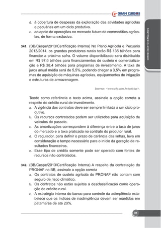e pecuárias em um ciclo produtivo.
e. ao apoio de operações no mercado futuro de commodities agríco-

341.

2013/2014, os grandes produtores rurais terão R$ 136 bilhões para
juros anual média será de 5,5%, podendo chegar a 3,5% em programas de aquisição de máquinas agrícolas, equipamentos de irrigação
e estruturas de armazenagem.

respeito do crédito rural de investimento.
a. A vigência dos contratos deve ser sempre limitada a um ciclo produtivo.
b. Os recursos contratados podem ser utilizados para aquisição de
veículos de passeio.
c.
d.

consideração o tempo necessário para o início da geração de ree. Esse tipo de crédito somente pode ser operado com fontes de

recursos não controlados.
342.

PRONAF no BB, assinale a opção correta
a. Os contratos de custeio agrícola do PRONAF não contam com
seguro de risco climático.
b.
ção de crédito rural.
c. A estratégia interna do banco para controle da adimplência estabelece que os índices de inadimplência devem ser mantidos em
patamares de até 20%.
81

CONHECIMENTOS BANCÁRIOS

d.

 