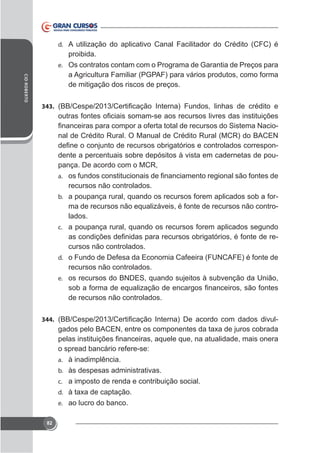 d. A utilização do aplicativo Canal Facilitador do Crédito (CFC) é

CID ROBERTO

proibida.
e. Os contratos contam com o Programa de Garantia de Preços para
a Agricultura Familiar (PGPAF) para vários produtos, como forma
de mitigação dos riscos de preços.
343.

nal de Crédito Rural. O Manual de Crédito Rural (MCR) do BACEN
dente a percentuais sobre depósitos à vista em cadernetas de poupança. De acordo com o MCR,
a.
b.

c.

d.
e.

recursos não controlados.
a poupança rural, quando os recursos forem aplicados sob a forma de recursos não equalizáveis, é fonte de recursos não controlados.
a poupança rural, quando os recursos forem aplicados segundo
cursos não controlados.
o Fundo de Defesa da Economia Cafeeira (FUNCAFE) é fonte de
recursos não controlados.
os recursos do BNDES, quando sujeitos à subvenção da União,
de recursos não controlados.

344.

-

o spread bancário refere-se:
a. à inadimplência.
b. às despesas administrativas.
c. a imposto de renda e contribuição social.
d.
e. ao lucro do banco.
82

 