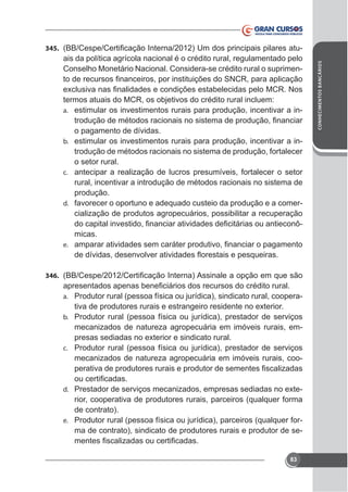 ais da política agrícola nacional é o crédito rural, regulamentado pelo
Conselho Monetário Nacional. Considera-se crédito rural o suprimen-

termos atuais do MCR, os objetivos do crédito rural incluem:
a. estimular os investimentos rurais para produção, incentivar a ino pagamento de dívidas.
b. estimular os investimentos rurais para produção, incentivar a introdução de métodos racionais no sistema de produção, fortalecer
o setor rural.
c. antecipar a realização de lucros presumíveis, fortalecer o setor
rural, incentivar a introdução de métodos racionais no sistema de
produção.
d. favorecer o oportuno e adequado custeio da produção e a comercialização de produtos agropecuários, possibilitar a recuperação
micas.
e.

346.
a. Produtor rural (pessoa física ou jurídica), sindicato rural, cooperab. Produtor rural (pessoa física ou jurídica), prestador de serviços

mecanizados de natureza agropecuária em imóveis rurais, emc. Produtor rural (pessoa física ou jurídica), prestador de serviços

mecanizados de natureza agropecuária em imóveis rurais, coo-

rior, cooperativa de produtores rurais, parceiros (qualquer forma
de contrato).
e. Produtor rural (pessoa física ou jurídica), parceiros (qualquer forma de contrato), sindicato de produtores rurais e produtor de sed.

83

CONHECIMENTOS BANCÁRIOS

345.

 