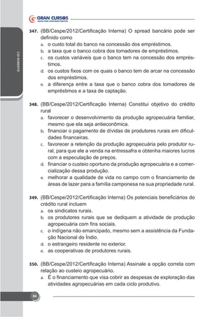 347.

CID ROBERTO

a. o custo total do banco na concessão dos empréstimos.
b.
c. os custos variáveis que o banco tem na concessão dos emprés-

timos.
d.

dos empréstimos.
e.

348.

rural
a. favorecer o desenvolvimento da produção agropecuária familiar,
mesmo que ela seja antieconômica.
b.
c. favorecer a retenção da produção agropecuária pelo produtor ru-

ral, para que ele a venda na entressafra e obtenha maiores lucros
com a especulação de preços.
d.
cialização dessa produção.
e.

áreas de lazer para a família camponesa na sua propriedade rural.
349.

crédito rural incluem
a. os sindicatos rurais.
b. os produtores rurais que se dediquem a atividade de produção
c. o indígena não emancipado, mesmo sem a assistência da Fundad.
e. as cooperativas de produtores rurais.
350.

relação ao custeio agropecuário.
a.

atividades agropecuárias em cada ciclo produtivo.
84

 