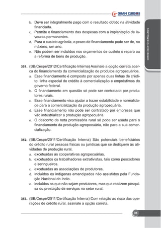 -

c.

vouras permanentes.
d.
e. Não podem ser incluídos nos orçamentos de custeio o reparo ou

a reforma de bens de produção.
351.

to: linha especial de crédito à comercialização e empréstimos do
governo federal.
b.
tores rurais.
c.
de para a comercialização da produção agropecuária.
a.

d.

vão industrializar a produção agropecuária.
e. O desconto de nota promissória rural só pode ser usado para o
cialização.
352.

do crédito rural pessoas físicas ou jurídicas que se dediquem às atividades de produção rural,
a.
b.

e seringueiros.
c.
d. incluídos os indígenas emancipados não assistidos pela Fundae. incluídos os que não sejam produtores, mas que realizem pesqui-

sa ou prestação de serviços no setor rural.
353.

rações de crédito rural, assinale a opção correta.
85

CONHECIMENTOS BANCÁRIOS

b. Deve ser integralmente pago com o resultado obtido na atividade

 