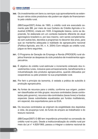 360. Os investimentos em bens ou serviços cujo aproveitamento se esten-

to pelo crédito rural.
CID ROBERTO

mente pelo BB, por meio de sua Carteira de Crédito Agrícola e Industrial (CREAI), criada em 1935. A legislação básica, como se deagronegócio brasileiro e, por isso mesmo, vem sendo complementada com outras leis, decretos e programas no decorrer dos anos, para
que se mantenha adequada à realidade da agropecuária nacional
julgue os itens seguintes.
361. O Programa de Geração de Emprego e Renda (PROGER) rural ob-

pecuários.
362. É objetivo do crédito rural estimular o incremento ordenado dos in-

industrialização dos produtos agropecuários, quando efetuados por
cooperativas ou pelo produtor na sua propriedade rural.
363. Por ferir o princípio da isonomia, é vedada a prática de subsídio à

produção agropecuária.
364. As fontes de recursos para o crédito, conforme sua origem, podem

-

365.

a vista, da poupança rural, do fundo de amparo ao trabalhador e do
tesouro nacional.
(BB/Cespe/2007) O BB tem importância primordial na concessão de
crédito rural no país. Desde a institucionalização do crédito rural por
meio da Lei n° 4.829/1965, passou a integrar o sistema nacional de
88

 