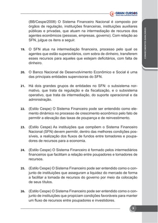 públicas e privadas, que atuam na intermediação de recursos dos
agentes econômicos (pessoas, empresas, governo). Com relação ao
SFN, julgue os itens a seguir.
19.

agentes que estão superavitários, com sobra de dinheiro, transferem
dinheiro.
20.

O Banco Nacional de Desenvolvimento Econômico e Social é uma
das principais entidades supervisoras do SFN.

21.

Há dois grandes grupos de entidades no SFN: o subsistema noroperativo, que trata da intermediação, do suporte operacional e da
administração.

22.

(Estilo Cespe) O Sistema Financeiro pode ser entendido como elemento dinâmico no processo de crescimento econômico pelo fato de

23.

(Estilo Cespe) As instituições que compõem o Sistema Financeiro
Nacional (SFN) devem permitir, dentro das melhores condições posdores de recursos para a economia.

24.

(Estilo Cespe) O Sistema Financeiro é formado pelos intermediários
recursos.

25.

(Estilo Cespe) O Sistema Financeiro pode ser entendido como o conjunto de instituições que asseguram a liquidez do mercado de forma
a facilitar a tomada de recursos do governo por meio da colocação
de seus títulos.

26.

(Estilo Cespe) O Sistema Financeiro pode ser entendido como o conjunto de instituições que propiciam condições favoráveis para manter

9

CONHECIMENTOS BANCÁRIOS

(BB/Cespe/2008) O Sistema Financeiro Nacional é composto por

 