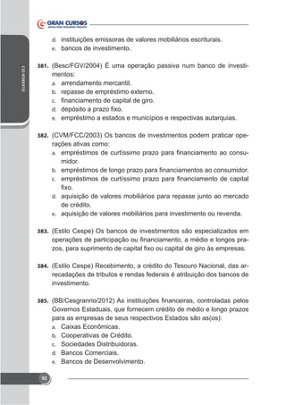d. instituições emissoras de valores mobiliários escriturais.
e. bancos de investimento.
CID ROBERTO

381. (Besc/FGV/2004) É uma operação passiva num banco de investi-

mentos:
a. arrendamento mercantil.
b.
c.
d.
e. empréstimo a estados e municípios e respectivas autarquias.
382. (CVM/FCC/2003) Os bancos de investimentos podem praticar ope-

rações ativas como:
-

a.

midor.
b.
c.
d. aquisição de valores mobiliários para repasse junto ao mercado

de crédito.
e. aquisição de valores mobiliários para investimento ou revenda.
383. (Estilo Cespe) Os bancos de investimentos são especializados em

-

384. (Estilo Cespe) Recebimento, a crédito do Tesouro Nacional, das ar-

recadações de tributos e rendas federais é atribuição dos bancos de
investimento.
385.

Governos Estaduais, que fornecem crédito de médio e longo prazos
para as empresas de seus respectivos Estados são as(os):
a.
b.
c.
d.
e.
92

Cooperativas de Crédito.
Sociedades Distribuidoras.
Bancos Comerciais.
Bancos de Desenvolvimento.

 