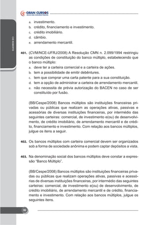 a. investimento.
b.
c. crédito imobiliário.
CID ROBERTO

d. câmbio.
e. arrendamento mercantil.
401.

as condições de constituição do banco múltiplo, estabelecendo que
o banco múltiplo:
a. deve ter a carteira comercial e a carteira de ações.
b. tem a possibilidade de emitir debêntures.
c. tem que comprar uma carta patente para a sua constituição.
d. tem a opção de administrar a carteira de arrendamento mercantil.
e. não necessita de prévia autorização do BACEN no caso de ser
constituído por fusão.
vadas ou públicas que realizam as operações ativas, passivas e
seguintes carteiras: comercial, de investimento e(ou) de desenvolvimento, de crédito imobiliário, de arrendamento mercantil e de crédijulgue os itens a seguir.
402. Os bancos múltiplos com carteira comercial devem ser organizados

sob a forma de sociedade anônima e podem captar depósitos a vista.
403.

-

das ou públicas que realizam operações ativas, passivas e acessócarteiras: comercial, de investimento e(ou) de desenvolvimento, de
mento e investimento. Com relação aos bancos múltiplos, julgue os
seguintes itens.
96

 