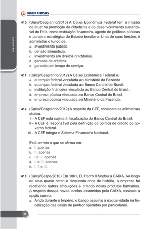 410.

de atuar na promoção da cidadania e do desenvolvimento sustentáCID ROBERTO

e parceira estratégica do Estado brasileiro. Uma de suas funções é
administrar o fundo de:
a. investimento público.
b. pensão alimentícia.
c. investimento em direitos creditórios.
d. garantia de créditos.
e. garantia por tempo de serviço.
411.
a.
b.
c.
d.
e.

autarquia federal vinculada ao Ministério da Fazenda.
autarquia federal vinculada ao Banco Central do Brasil.
empresa pública vinculada ao Banco Central do Brasil.
empresa pública vinculada ao Ministério da Fazenda.

412.
I–
II –

-

verno federal.
III – A CEF integra o Sistema Financeiro Nacional.

a.
b.
c.
d.
e.

I, apenas.
II, apenas.
I e III, apenas.
II e III, apenas.
I, II e III.

413.

de seus quase cento e cinquenta anos de história, a empresa foi
recebendo outras atribuições e criando novos produtos bancários.
opção correta.
-

a.

calização das casas de penhor operadas por particulares.
98

 