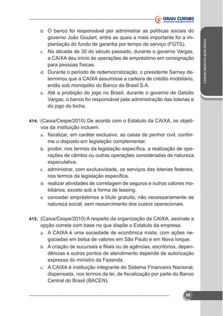plantação do fundo de garantia por tempo de serviço (FGTS).
c. Na década de 30 do século passado, durante o governo Vargas,
para pessoas físicas.
d. Durante o período de redemocratização, o presidente Sarney deentão sob monopólio do Banco do Brasil S.A.
e. Até a proibição do jogo no Brasil, durante o governo de Getúlio
Vargas, o banco foi responsável pela administração das loterias e
do jogo do bicho.
414.

vos da instituição incluem:
-

a.

me o disposto em legislação complementar.
b.

rações de câmbio ou outras operações consideradas de natureza
especulativa.

c.
d. realizar atividades de corretagem de seguros e outros valores moe. conceder empréstimos a título gratuito, não necessariamente de

natureza social, sem ressarcimento dos custos operacionais.
415.

opção correta com base no que dispõe o Estatuto da empresa.
-

a.

gociadas em bolsa de valores em São Paulo e em Nova Iorque.
b.

dências e outros pontos de atendimento depende de autorização

c.

Central do Brasil (BACEN).
99

CONHECIMENTOS BANCÁRIOS

b. O banco foi responsável por administrar as políticas sociais do

 