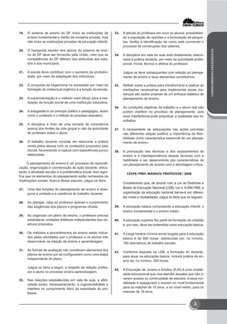 CONHECIMENTOSPEDAGÓGICOS
3
19.	 O sistema de ensino do DF inclui as instituições de
ensino fundamental e médio da iniciativa privada, mas
não inclui as instituições privadas de educação infantil.
20.	 O transporte escolar dos alunos do sistema de ensi-
no do DF deve ser fornecido pela União, visto que as
competências do DF diferem das atribuídas aos esta-
dos e aos municípios.
21.	 A escola deve contribuir com o aumento da produtivi-
dade, por meio da adaptação dos indivíduos.
22.	 A conquista da hegemonia na sociedade por meio da
formação do intelectual orgânico é a função da escola.
23.	 A experimentação é o método mais eficaz para a rea-
lização da função social de uma instituição educativa.
24.	 A autogestão é um princípio político e pedagógico, assim
como o conteúdo e o método do processo educativo.
25.	 A disciplina é fruto de uma tomada de consciência
acerca dos limites da vida grupal e não da autoridade
do professor sobre o aluno.
26.	 O trabalho docente consiste em relacionar a prática
vivida pelos alunos com os conteúdos propostos pela
escola, favorecendo a ruptura com experiências pouco
elaboradas.
O planejamento de ensino é um processo de racionali-
zação, organização e coordenação da ação docente, articu-
lando a atividade escolar e a problemática social. Isso signi-
fica que os elementos do planejamento estão recheados de
implicações sociais. Acerca desse assunto, julgue os itens.
27.	 Uma das funções do planejamento de ensino é asse-
gurar a unidade e a coerência do trabalho docente.
28.	 Ao planejar, cabe ao professor apenas o cumprimento
das exigências dos planos e programas oficiais.
29.	 Ao organizar um plano de ensino, o professor precisa
estabelecer unidades didáticas independentes dos ob-
jetivos propostos.
30.	 Os métodos e procedimentos de ensino serão indica-
dos pelas atividades que o professor e os alunos irão
desenvolver na relação de ensino e aprendizagem.
31.	 As formas de avaliação não constituem elementos dos
planos de ensino por se configurarem como uma etapa
independente do plano.
Julgue os itens a seguir, a respeito da relação profes-
sor e aluno no processo ensino-aprendizagem.
32.	 Nas relações estabelecidas em sala de aula, a afeti-
vidade exclui, necessariamente, a cognoscibilidade e
interfere no cumprimento ético da autoridade do pro-
fessor.
33.	 A atitude do professor em ouvir os alunos, possibilitan-
do a exposição de opiniões e a formulação de pergun-
tas, facilita a identificação de como está ocorrendo o
processo de construções dos saberes.
34.	 A disciplina em sala de aula está diretamente relacio-
nada à prática docente, por meio da autoridade profis-
sional, moral, técnica e afetiva do professor.
Julgue os itens subsequentes com relação ao planeja-
mento de ensino e seus elementos constitutivos.
35.	 Refletir sobre a prática para transformá-la e realizar as
mediações necessárias para implementar essas mu-
danças são ações próprias de um enfoque dialético de
planejamento de ensino.
36.	 As condições objetivas de trabalho e o aluno real não
podem interferir no processo de planejamento, pois
essa interferência pode prejudicar a qualidade dos re-
sultados.
37.	 A necessidade de adequações nas ações previstas
nas diferentes etapas justifica a importância da flexi-
bilidade como característica essencial de um planeja-
mento de ensino.
38.	 A priorização das técnicas e dos equipamentos de
ensino e a interdependência dessas técnicas com a
habilidade a ser desenvolvida são características de
um planejamento de acordo com a abordagem crítica.
CESPE/ PREF. MANAUS/ PROFESSOR / 2008
Considerando que, de acordo com a Lei de Diretrizes e
Bases da Educação Nacional (LDB), Lei n. 9.394/1996, a
organização da educação nacional dar-se-á por diferen-
tes níveis e modalidades, julgue os itens que se seguem.
39.	 A educação básica compreende a educação infantil, o
ensino fundamental e o ensino médio.
40.	 A educação superior faz parte da formação do cidadão
e, por isso, deve ser entendida como educação básica.
41.	 A carga horária mínima anual exigida para a educação
básica é de 800 horas, distribuídas por, no mínimo,
180 dias letivos de trabalho escolar.
42.	 Conforme disposto na LDB, a formação do docente,
para atuar na educação básica, incluirá prática de en-
sino de, no mínimo, 300 horas.
43.	 A Educação de Jovens e Adultos (EJA) é uma modali-
dade educacional que visa atender àqueles que não ti-
veram acesso ou continuidade de estudos. A essa mo-
dalidade é assegurado o acesso no nível fundamental
para os maiores de 15 anos, e no nível médio, para os
maiores de 18 anos.
 