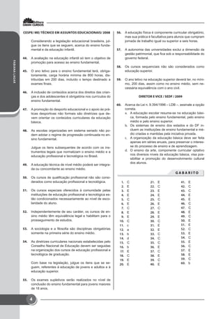 FABIANALAGAR
4
CESPE/ ME/ TÉCNICO EM ASSUNTOS EDUCACIONAIS/ 2008
Considerando a legislação educacional brasileira, jul-
gue os itens que se seguem, acerca do ensino funda-
mental e da educação infantil.
44.	 A avaliação na educação infantil só tem o objetivo de
promoção para acesso ao ensino fundamental.
45.	 O ano letivo para o ensino fundamental terá, obriga-
toriamente, carga horária mínima de 800 horas, dis-
tribuídas em 200 dias, incluído o tempo destinado a
exames finais.
46.	 A inclusão de conteúdos acerca dos direitos das crian-
ças e dos adolescentes é obrigatória nos currículos do
ensino fundamental.
47.	 A promoção do desporto educacional e o apoio às prá-
ticas desportivas não formais são diretrizes que de-
vem orientar os conteúdos curriculares da educação
básica.
48.	 As escolas organizadas em sistema seriado não po-
dem adotar o regime de progressão continuada no en-
sino fundamental.
Julgue os itens subsequentes de acordo com os ins-
trumentos legais que normatizam o ensino médio e a
educação profissional e tecnológica no Brasil.
49.	 A educação técnica de nível médio poderá ser integra-
da ou concomitante ao ensino médio.
50.	 Os cursos de qualificação profissional não são consi-
derados como educação profissional e tecnológica.
51.	 Os cursos especiais oferecidos à comunidade pelas
instituições de educação profissional e tecnológica es-
tão condicionados necessariamente ao nível de esco-
laridade do aluno.
52.	 Independentemente de seu caráter, os cursos de en-
sino médio têm equivalência legal e habilitam para o
prosseguimento de estudos.
53.	 A sociologia e a filosofia são disciplinas obrigatórias
somente na primeira série do ensino médio.
54.	 As diretrizes curriculares nacionais estabelecidas pelo
Conselho Nacional de Educação devem ser seguidas
na organização dos cursos de educação profissional e
tecnológica de graduação.
Com base na legislação, julgue os itens que se se-
guem, referentes à educação de jovens e adultos e à
educação superior.
55.	 Os exames supletivos serão realizados no nível de
conclusão do ensino fundamental para jovens maiores
de 18 anos.
56.	 A educação física é componente curricular obrigatório,
mas sua prática é facultativa para alunos que cumpram
jornada de trabalho igual ou superior a seis horas.
57.	 A autonomia das universidades exclui a dimensão da
gestão patrimonial, que fica sob a responsabilidade do
governo federal.
58.	 Os cursos sequenciais não são considerados como
educação superior.
59.	 O ano letivo na educação superior deverá ter, no míni-
mo, 200 dias, assim como no ensino médio, sem ne-
cessária equivalência com o ano civil.
DIRETOR E VICE / SEDF / 2009
60.	 Acerca da Lei n. 9.394/1996 – LDB –, assinale a opção
correta.
a.	 A educação escolar resume-se na educação bási-
ca, formada pelo ensino fundamental, pelo ensino
médio e pelo ensino superior.
b.	 Os sistemas de ensino dos estados e do DF in-
cluem as instituições de ensino fundamental e mé-
dio criadas e mantidas pela iniciativa privada.
c.	 A organização da educação básica deve ser feita
apenas em séries anuais, para preservar o interes-
se do processo de ensino e de aprendizagem.
d.	 O ensino da arte, componente curricular optativo
nos diversos níveis da educação básica, visa pos-
sibilitar a promoção do desenvolvimento cultural
dos alunos.
G A B A R I T O
1.	 C
2.	 E
3.	 E
4.	 E
5.	 C
6.	 E
7.	 C
8.	 E
9.	 E
10.	 C
11.	 c
12.	 a
13.	 b
14.	 d
15.	 C
16.	 b
17.	 E
18.	 C
19.	 E
20.	 E
21.	 E
22.	 C
23.	 E
24.	 E
25.	 C
26.	 E
27.	 C
28.	 E
29.	 E
30.	 C
31.	 E
32.	 E
33.	 C
34.	 C
35.	 C
36.	 E
37.	 C
38.	 E
39.	 C
40.	 E
41.	 E
42.	 C
43.	 C
44.	 E
45.	 E
46.	 C
47.	 C
48.	 E
49.	 C
50.	 E
51.	 E
52.	 C
53.	 E
54.	 C
55.	 E
56.	 C
57.	 E
58.	 E
59.	 C
60.	 b
 
