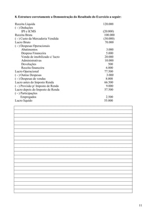 11
8. Estruture corretamente a Demonstração do Resultado do Exercício a seguir:
Receita Líquida 120.000
( - ) Deduções
IPI e ICMS (20.000)
Receita Bruta 100.000
( - ) Custo da Mercadoria Vendida (30.000)
Lucro Bruto 70.000
( - ) Despesas Operacionais
Abatimentos 3.000
Despesa Financeira 5.000
Venda de imobilizado c/ lucro 20.000
Administrativas 10.000
Devoluções 500
Receita financeira 6.000
Lucro Operacional 77.500
( - ) Outras Despesas 3.000
( - ) Despesas de vendas 8.000
Lucro antes do Imposto Renda 66.500
( - ) Provisão p/ Imposto de Renda 9.000
Lucro depois do Imposto de Renda 57.500
( - ) Participações
Empregados 2.500
Lucro líquido 55.000
 