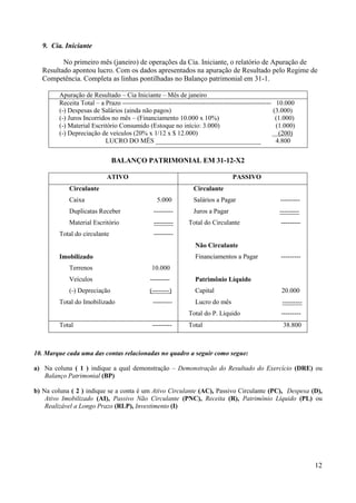 12
9. Cia. Iniciante
No primeiro mês (janeiro) de operações da Cia. Iniciante, o relatório de Apuração de
Resultado apontou lucro. Com os dados apresentados na apuração de Resultado pelo Regime de
Competência. Completa as linhas pontilhadas no Balanço patrimonial em 31-1.
Apuração de Resultado – Cia Iniciante – Mês de janeiro
Receita Total – a Prazo -------------------------------------------------------------------- 10.000
(-) Despesas de Salários (ainda não pagos) (3.000)
(-) Juros Incorridos no mês – (Financiamento 10.000 x 10%) (1.000)
(-) Material Escritório Consumido (Estoque no início: 3.000) (1.000)
(-) Depreciação de veículos (20% x 1/12 x $ 12.000) (200)
LUCRO DO MÊS ________________________________ 4.800
BALANÇO PATRIMONIAL EM 31-12-X2
ATIVO PASSIVO
Circulante
Caixa 5.000
Duplicatas Receber ---------
Material Escritório ---------
Total do circulante ---------
Imobilizado
Terrenos 10.000
Veículos ---------
(-) Depreciação (--------)
Total do Imobilizado ---------
Circulante
Salários a Pagar ---------
Juros a Pagar ---------
Total do Circulante ---------
Não Circulante
Financiamentos a Pagar ---------
Patrimônio Líquido
Capital 20.000
Lucro do mês ---------
Total do P. Líquido ---------
Total --------- Total 38.800
10. Marque cada uma das contas relacionadas no quadro a seguir como segue:
a) Na coluna ( 1 ) indique a qual demonstração – Demonstração do Resultado do Exercício (DRE) ou
Balanço Patrimonial (BP)
b) Na coluna ( 2 ) indique se a conta é um Ativo Circulante (AC), Passivo Circulante (PC), Despesa (D),
Ativo Imobilizado (AI), Passivo Não Circulante (PNC), Receita (R), Patrimônio Líquido (PL) ou
Realizável a Longo Prazo (RLP), Investimento (I)
 