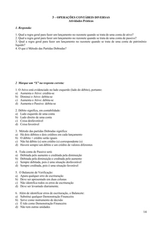 14
3 – OPERAÇÕES CONTÁBEIS DIVERSAS
Atividades Práticas
1. Responda:
1. Qual a regra geral para fazer um lançamento no razonete quando se trata de uma conta de ativo?
2. Qual a regra geral para fazer um lançamento no razonete quando se trata de uma conta de passivo?
3. Qual a regra geral para fazer um lançamento no razonete quando se trata de uma conta de patrimônio
líquido?
4. O que é Método das Partidas Dobradas?
2 Marque um “X” na resposta correta:
1. O Ativo está evidenciado no lado esquerdo (lado do débito), portanto:
a) Aumenta o Ativo: credita-se
b) Diminui o Ativo: debita-se
c) Aumenta o Ativo: debita-se
d) Aumenta o Passivo: debita-se
2. Débito significa, em contabilidade:
a) Lado esquerdo de uma conta
b) Lado direito de uma conta
c) Coisa desfavorável
d) Coisa favorável
3. Método das partidas Dobradas significa:
a) Há dois débitos e dois créditos em cada lançamento
b) O débito + crédito serão iguais
c) Não há débito (s) sem crédito (s) correspondente (s)
d) Haverá sempre um débito e um crédito de valores diferentes
4. Toda conta de Passivo será:
a) Debitada pelo aumento e creditada pela diminuição
b) Debitada pela diminuição e creditada pelo aumento
c) Sempre debitada, pois é uma situação desfavorável
d) Sempre creditada, pois é uma situação favorável
5. O Balancete de Verificação:
a) Apura qualquer erro de escrituração
b) Deve ser apresentado em duas colunas
c) Não identifica todos os erros de escrituração
d) Deve ser levantado diariamente.
6. Além de identificar erros de escrituração, o Balancete:
a) Substitui qualquer Demonstração Financeira
b) Serve como instrumento de decisão
c) É tido como Demonstração Financeira
d) Não tem outras unidades
 