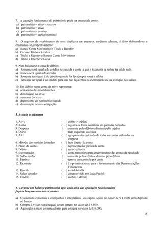 15
7. A equação fundamental do patrimônio pode ser enunciada como:
a) patrimônio = ativo – passivo
b) patrimônio = ativo
c) patrimônio = passivo
d) patrimônio = capital nominal
8. O registro de recebimento de uma duplicata na empresa, mediante cheque, é feito debitando-se e
creditando-se, respectivamente:
a) Banco Conta Movimento e Título a Receber
b) Caixa e Título a Receber
c) Título a Receber e Bancos Conta Movimento
d) Título a Receber e Caixa
9. Num balancete a soma do débito;
a) Somente será igual á do crédito no caso de a conta a que o balancete se refere ter saldo nulo.
a) Nunca será igual á do crédito
b) Somente será igual á do crédito quando for levado por soma e saldos
c) Terá que ser igual á do crédito para que não haja erros na escrituração ou na extração dos saldos
10. Um débito numa conta de ativo representa:
a) acréscimo das imobilizações
b) diminuição do ativo
c) aumento do ativo
d) decréscimo do patrimônio líquido
e) diminuição de uma obrigação
3. Associe os números
1. Ativo ( ) débito > crédito
2. Razão ( ) registra os fatos contábeis em partidas dobradas
3. Despesa ( ) aumenta pelo débito e diminui pelo crédito
4. Diário ( ) lado esquerdo da conta
5. ARE ( ) agrupamento ordenado de todas as contas utilizadas na
empresa
6. Método das partidas dobradas ( ) lado direito da conta
7. Plano de contas ( ) representação gráfica da conta
8. Débito ( ) será creditada
9. Escrituração ( ) conta transitória para encerramento das contas de resultado
10. Saldo credor ( ) aumenta pelo crédito e diminui pelo débito
11. Passivo ( ) tem-se um controle por conta
12. Razonete ( ) é o primeiro passo para o levantamento das Demonstrações
Financeiras
13. Receita ( ) será debitada
14. Saldo devedor ( ) desenvolvido por Luca Pacioli
15. Crédito ( ) crédito > débito
4. Levante um balanço patrimonial após cada uma das operações relacionadas;
faça os lançamentos nos razonetes.
a) O acionista constituiu a companhia e integralizou seu capital social no valor de $ 13.000 com depósito
no banco;
b) Compra à vista (com cheque) de um terreno no valor de $ 4.500;
c) Aquisição à prazo de mercadorias para estoque no valor de $ 6.000;
 