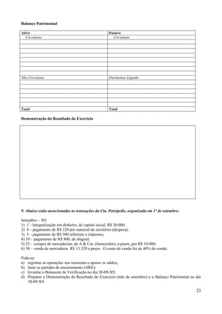 23
Balanço Patrimonial
Ativo Passivo
Circulante Circulante
Não Circulante Patrimônio Líquido
Total Total
Demonstração do Resultado do Exercício
9. Abaixo estão mencionadas as transações da Cia. Petrópolis, organizada em 1º de setembro:
Setembro – X9:
1) 1º
– Integralização em dinheiro, do capital social, R$ 20.000;
2) 4 – pagamento de R$ 220 por material de escritório (despesa);
3) 5 – pagamento de R$ 500 referente a impostos;
4) 10 – pagamento de R$ 800, de aluguel;
5) 23 – compra de mercadorias, de A & Cia. (fornecedor), a prazo, por R$ 10.000;
6) 30 – venda de mercadoria R$ 13.520 a prazo . O custo da venda foi de 40% da venda;
Pede-se:
a) registrar as operações nos razonetes e apurar os saldos;
b) fazer as partidas de encerramento (ARE);
c) levantar o Balancete de Verificação no dia 30-09-X9;
d) Preparar a Demonstração do Resultado do Exercício (mês de setembro) e o Balanço Patrimonial no dia
30-09-X9.
 