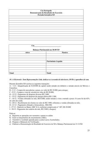 25
Cia Petrópolis
Demonstração do Resultado do Exercício
Período:Setembro/X9
Cia_____________________________
Balanço Patrimonial em 30-09-X9
Ativo Passivo
Patrimônio Líquido
Total Total
10. A Electronic- Som Representações Ltda. dedica-se à revenda de televisores, DVDs e aparelhos de som.
Durante dezembro/X8 ocorreu as seguintes transações:
A - 1/12 - Integralização de $120.000 de capital sendo metade em dinheiro e metade através de Móveis e
Utensílios;
B - 3/12 - Compra de mercadorias a prazo, no valor de R$ 10.000, para estoque;
C - 9/12 - Compra a vista de veículos no valor de R$ 20.000;
D - 12/12 - Pagamento de despesas diversas R$ 2.000;
E - 15/12 - Pagamento de despesas de energia elétrica R$ 1.500;
F - 18/12 - Vendas efetuadas no mês, R$10.000, sendo metade a vista e metade a prazo. O custo foi de 65%
do valor da venda.
G - 20/12 - Recebimento de clientes no valor de R$ 3.000, referentes a vendas efetuadas no mês;
H - 21/12 - Pagamento efetuado a fornecedores, R$4.500;
I - 27/12 - Depósito no Banco ABC S.A, conforme comprovante nº 087, R$ 20.000
J - 30/12 - Pagamento dos salários do mês, R$ 2.000 ( cheques)
Pede-se:
a) Registrar as operações nos razonetes e apurar os saldos
b) Fazer os lançamentos de encerramento (ARE);
c) Transferir o resultado apurado para a conta Lucros Acumulados;
d) Preparar o Balancete de Verificação;
e) Elaborar a Demonstração do Resultado do Exercício de X8 e Balanço Patrimonial em 31/12/X8
 