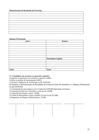 27
Demonstração do Resultado do Exercício.
Balanço Patrimonial
Ativo Passivo
Patrimônio Líquido
Total Total
11. Contabilizar em razonetes as operações seguintes:
a) registrar as operações nos razonetes e apurar os saldos;
b) fazer as partidas de encerramento (ARE);
c) levantar o Balancete de Verificação no dia 30-09-X8;
d) Preparar a Demonstração do Resultado do Exercício (mês de setembro) e o Balanço Patrimonial
no dia 30-09-X8.
1) Constituição de uma empresa com o Capital de $100.000 depositado em bancos.
2) Aquisição de Móveis e Utensílios a vista em ch: 20.000.
3) Aquisição de Estoque a prazo: 30.000.
4) Venda de Mercadorias a prazo: 60.000. O Custo foi de $25.000.
5) Pagamento de Despesa Administrativa: 25.000.
 