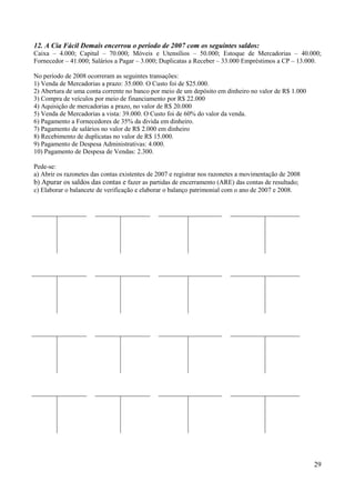 29
12. A Cia Fácil Demais encerrou o período de 2007 com os seguintes saldos:
Caixa – 4.000; Capital – 70.000; Móveis e Utensílios – 50.000; Estoque de Mercadorias – 40.000;
Fornecedor – 41.000; Salários a Pagar – 3.000; Duplicatas a Receber – 33.000 Empréstimos a CP – 13.000.
No período de 2008 ocorreram as seguintes transações:
1) Venda de Mercadorias a prazo: 35.000. O Custo foi de $25.000.
2) Abertura de uma conta corrente no banco por meio de um depósito em dinheiro no valor de R$ 1.000
3) Compra de veículos por meio de financiamento por R$ 22.000
4) Aquisição de mercadorias a prazo, no valor de R$ 20.000
5) Venda de Mercadorias a vista: 39.000. O Custo foi de 60% do valor da venda.
6) Pagamento a Fornecedores de 35% da divida em dinheiro.
7) Pagamento de salários no valor de R$ 2.000 em dinheiro
8) Recebimento de duplicatas no valor de R$ 15.000.
9) Pagamento de Despesa Administrativas: 4.000.
10) Pagamento de Despesa de Vendas: 2.300.
Pede-se:
a) Abrir os razonetes das contas existentes de 2007 e registrar nos razonetes a movimentação de 2008
b) Apurar os saldos das contas e fazer as partidas de encerramento (ARE) das contas de resultado;
c) Elaborar o balancete de verificação e elaborar o balanço patrimonial com o ano de 2007 e 2008.
 