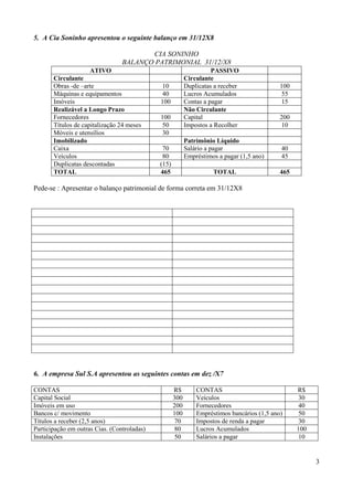3
5. A Cia Soninho apresentou o seguinte balanço em 31/12X8
CIA SONINHO
BALANÇO PATRIMONIAL 31/12/X8
ATIVO PASSIVO
Circulante Circulante
Obras -de –arte 10 Duplicatas a receber 100
Máquinas e equipamentos 40 Lucros Acumulados 55
Imóveis 100 Contas a pagar 15
Realizável a Longo Prazo Não Circulante
Fornecedores 100 Capital 200
Títulos de capitalização 24 meses 50 Impostos a Recolher 10
Móveis e utensílios 30
Imobilizado Patrimônio Líquido
Caixa 70 Salário a pagar 40
Veículos 80 Empréstimos a pagar (1,5 ano) 45
Duplicatas descontadas (15)
TOTAL 465 TOTAL 465
Pede-se : Apresentar o balanço patrimonial de forma correta em 31/12X8
6. A empresa Sul S.A apresentou as seguintes contas em dez /X7
CONTAS R$ CONTAS R$
Capital Social 300 Veículos 30
Imóveis em uso 200 Fornecedores 40
Bancos c/ movimento 100 Empréstimos bancários (1,5 ano) 50
Títulos a receber (2,5 anos) 70 Impostos de renda a pagar 30
Participação em outras Cias. (Controladas) 80 Lucros Acumulados 100
Instalações 50 Salários a pagar 10
 