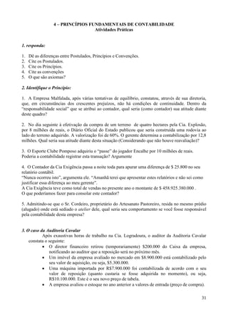 31
4 – PRINCÍPIOS FUNDAMENTAIS DE CONTABILIDADE
Atividades Práticas
1. responda:
1. Dê as diferenças entre Postulados, Princípios e Convenções.
2. Cite os Postulados.
3. Cite os Princípios.
4. Cite as convenções
5. O que são axiomas?
2. Identifique o Princípio:
1. A Empresa Malfalada, após várias tentativas de equilíbrio, constatou, através de sua diretoria,
que, em circunstâncias dos crescentes prejuízos, não há condições de continuidade. Dentro da
“responsabilidade social” que se atribui ao contador, qual seria (como contador) sua atitude diante
deste quadro?
2. No dia seguinte à efetivação da compra de um terreno de quatro hectares pela Cia. Explosão,
por 8 milhões de reais, o Diário Oficial do Estado publicou que seria construída uma rodovia ao
lado do terreno adquirido. A valorização foi de 60%. O gerente determina a contabilização por 12,8
milhões. Qual seria sua atitude diante desta situação (Considerando que não houve reavaliação)?
3. O Esporte Clube Pomposo adquiriu o “passe” do jogador Encalhe por 10 milhões de reais.
Poderia a contabilidade registrar esta transação? Argumente
4. O Contador da Cia Exigência passa a noite toda para apurar uma diferença de $ 25.800 no seu
relatório contábil.
“Nunca ocorreu isto”, argumenta ele. “Amanhã terei que apresentar estes relatórios e não sei como
justificar essa diferença ao meu gerente”.
A Cia Exigência teve como total de vendas no presente ano o montante de $ 458.925.380.000 .
O que poderíamos fazer para consolar este contador?
5. Admitindo-se que o Sr. Cordeiro, proprietário do Artesanato Pastoreiro, resida no mesmo prédio
(alugado) onde está sediado o atelier dele, qual seria seu comportamento se você fosse responsável
pela contabilidade desta empresa?
3. O caso da Auditoria Cavalar
Após exaustivas horas de trabalho na Cia. Logradoura, o auditor da Auditoria Cavalar
constata o seguinte:
 O diretor financeiro retirou (temporariamente) $200.000 do Caixa da empresa,
notificando ao auditor que a reposição será no próximo mês.
 Um imóvel da empresa avaliado no mercado em $8.900.000 está contabilizado pelo
seu valor de aquisição, ou seja, $5.300.000.
 Uma máquina importada por R$7.900.000 foi contabilizada de acordo com o seu
valor de reposição (quanto custaria se fosse adquirida no momento), ou seja,
R$10.100.000. Este é o seu novo preço de tabela.
 A empresa avaliou o estoque no ano anterior a valores de entrada (preço de compra).
 